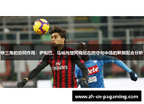 铁三角的协同作用：萨利巴、乌帕与楚阿梅尼在防守与中场的默契配合分析
