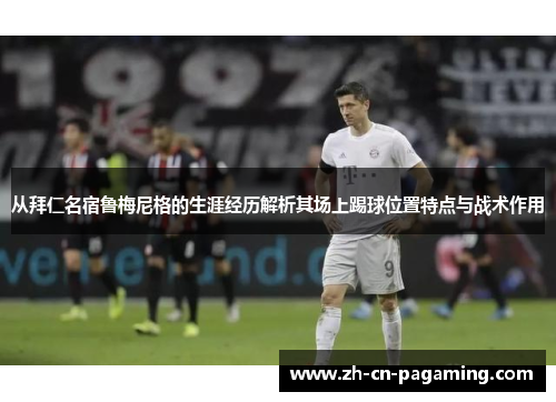 从拜仁名宿鲁梅尼格的生涯经历解析其场上踢球位置特点与战术作用