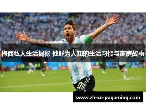 梅西私人生活揭秘 他鲜为人知的生活习惯与家庭故事