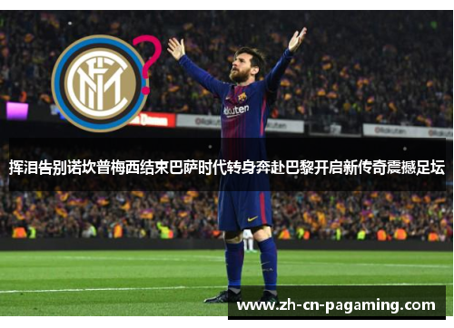 挥泪告别诺坎普梅西结束巴萨时代转身奔赴巴黎开启新传奇震撼足坛