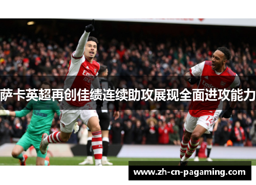 萨卡英超再创佳绩连续助攻展现全面进攻能力