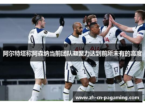 阿尔特塔称阿森纳当前团队凝聚力达到前所未有的高度